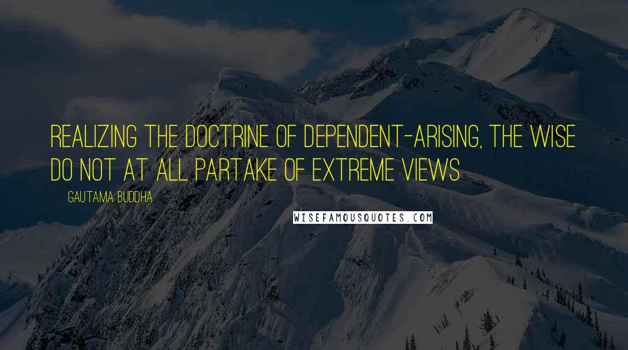 Gautama Buddha Quotes: Realizing the doctrine of dependent-arising, the wise do not at all partake of extreme views