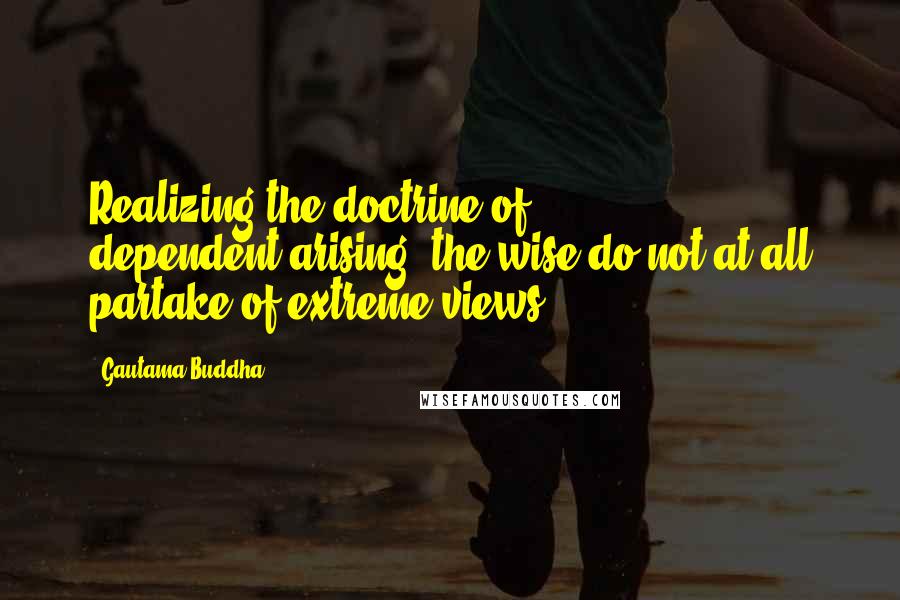 Gautama Buddha Quotes: Realizing the doctrine of dependent-arising, the wise do not at all partake of extreme views
