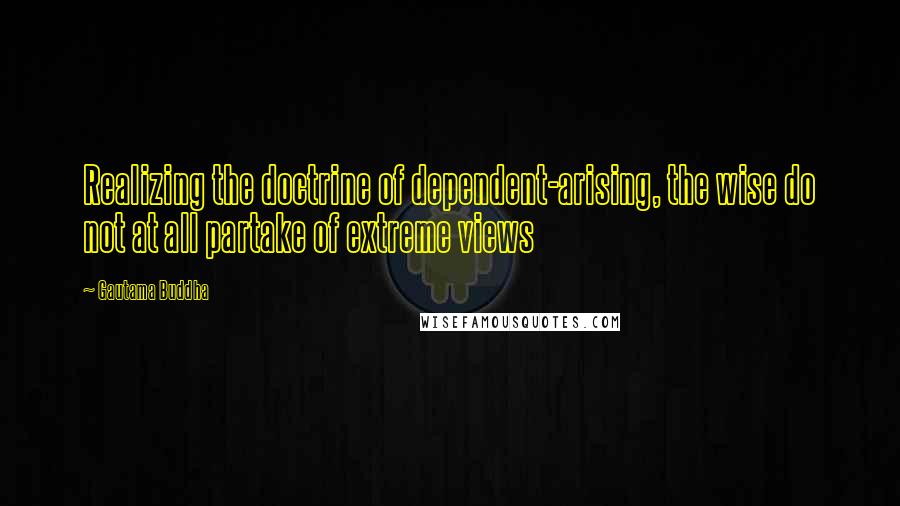 Gautama Buddha Quotes: Realizing the doctrine of dependent-arising, the wise do not at all partake of extreme views