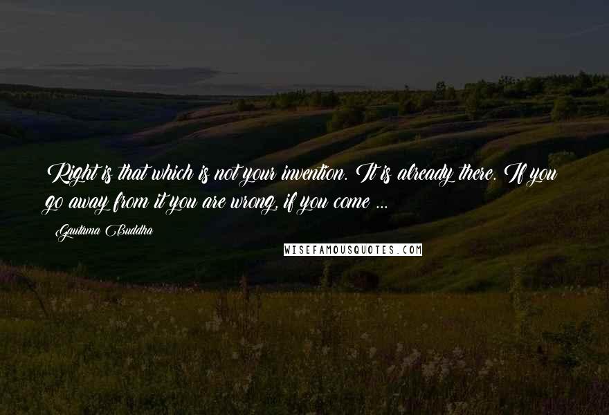 Gautama Buddha Quotes: Right is that which is not your invention. It is already there. If you go away from it you are wrong, if you come ...