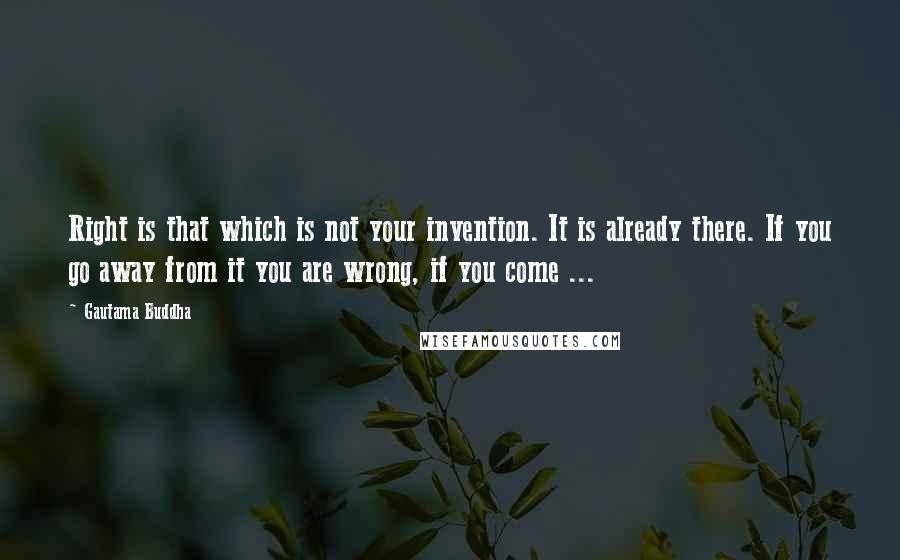 Gautama Buddha Quotes: Right is that which is not your invention. It is already there. If you go away from it you are wrong, if you come ...