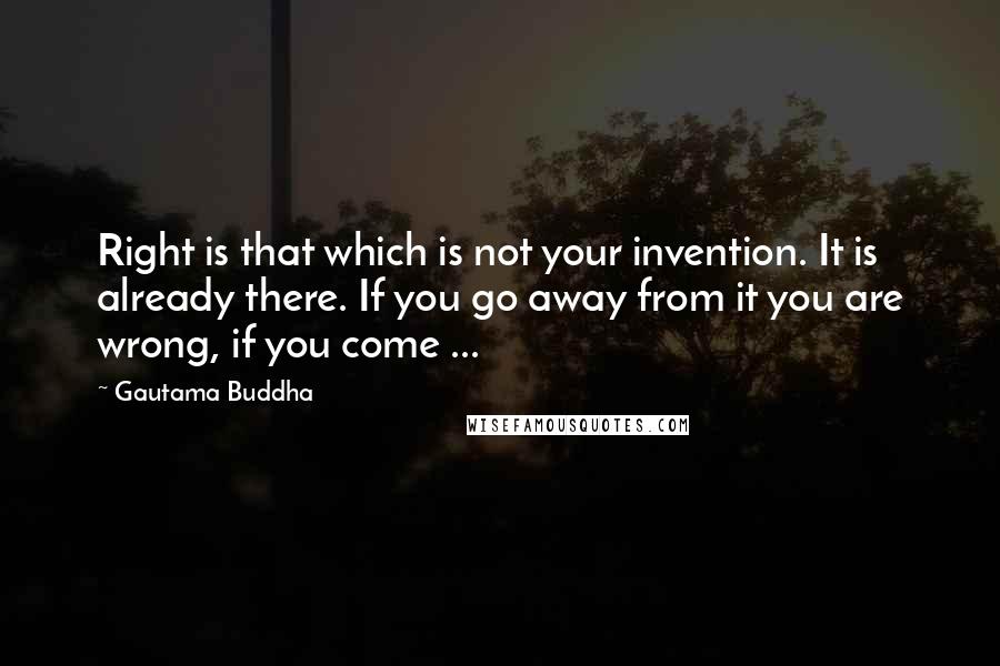 Gautama Buddha Quotes: Right is that which is not your invention. It is already there. If you go away from it you are wrong, if you come ...