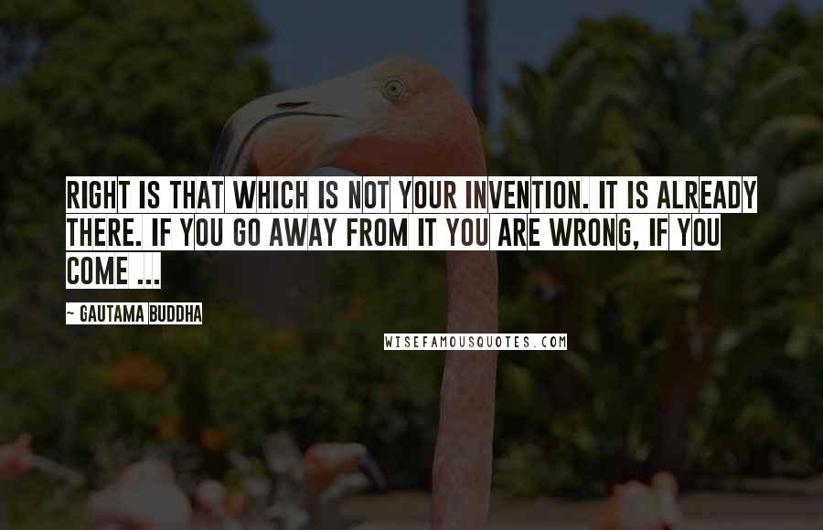 Gautama Buddha Quotes: Right is that which is not your invention. It is already there. If you go away from it you are wrong, if you come ...