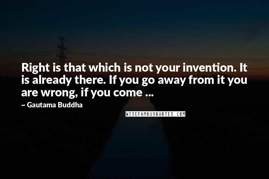 Gautama Buddha Quotes: Right is that which is not your invention. It is already there. If you go away from it you are wrong, if you come ...