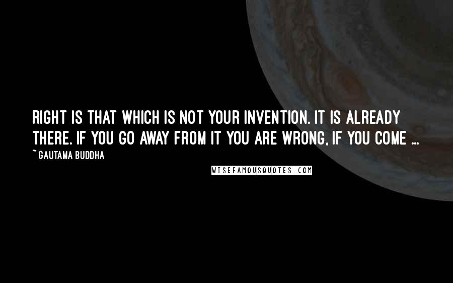 Gautama Buddha Quotes: Right is that which is not your invention. It is already there. If you go away from it you are wrong, if you come ...