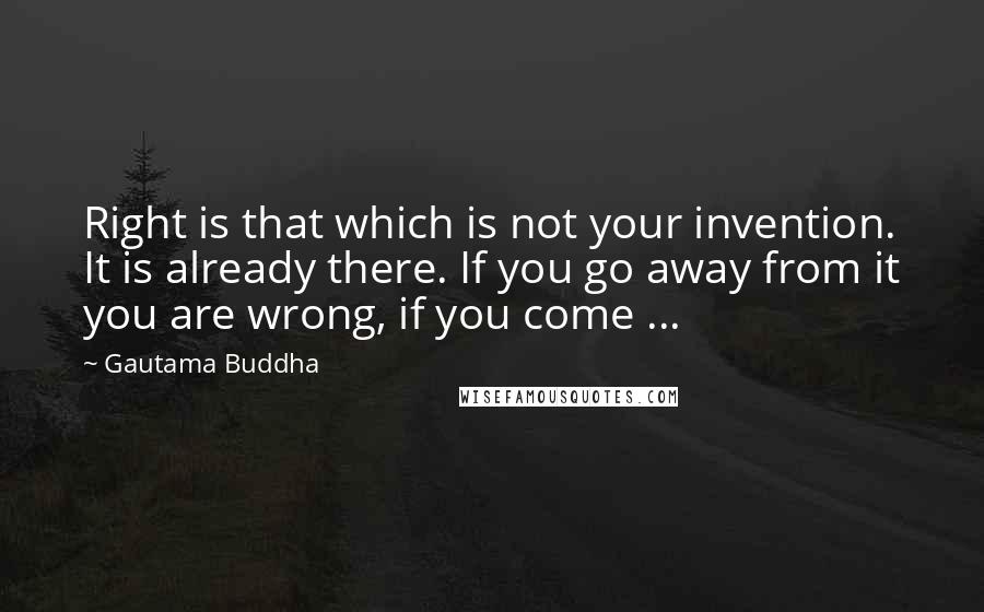 Gautama Buddha Quotes: Right is that which is not your invention. It is already there. If you go away from it you are wrong, if you come ...