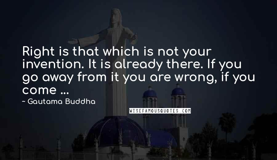 Gautama Buddha Quotes: Right is that which is not your invention. It is already there. If you go away from it you are wrong, if you come ...