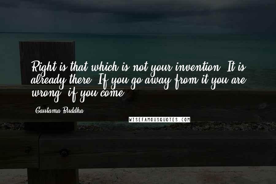 Gautama Buddha Quotes: Right is that which is not your invention. It is already there. If you go away from it you are wrong, if you come ...