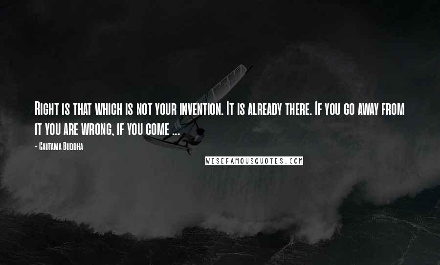 Gautama Buddha Quotes: Right is that which is not your invention. It is already there. If you go away from it you are wrong, if you come ...