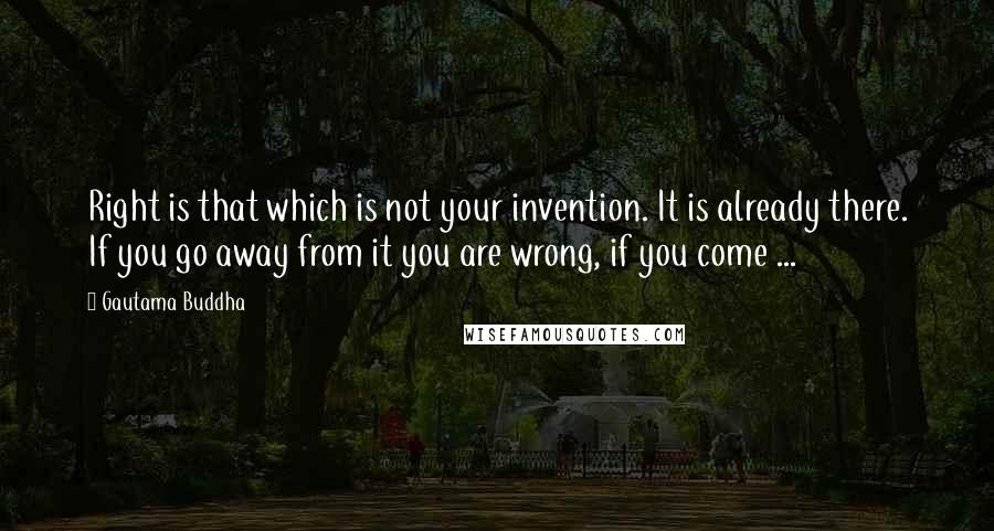 Gautama Buddha Quotes: Right is that which is not your invention. It is already there. If you go away from it you are wrong, if you come ...