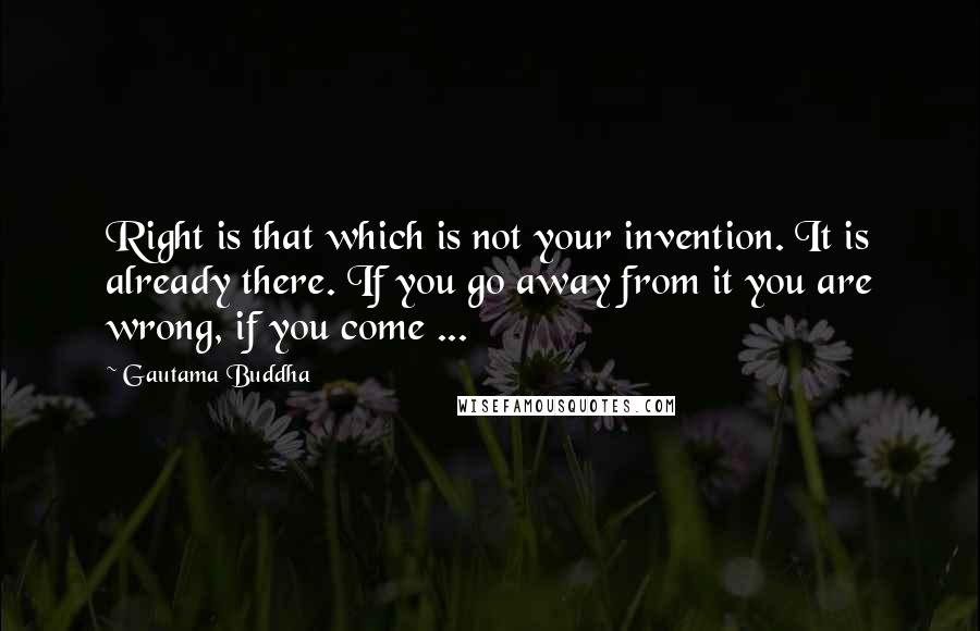 Gautama Buddha Quotes: Right is that which is not your invention. It is already there. If you go away from it you are wrong, if you come ...