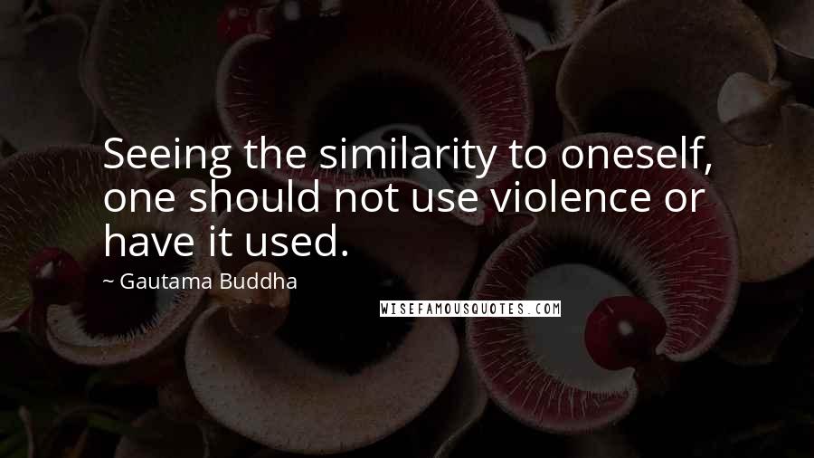 Gautama Buddha Quotes: Seeing the similarity to oneself, one should not use violence or have it used.