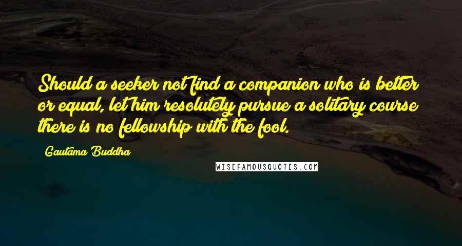 Gautama Buddha Quotes: Should a seeker not find a companion who is better or equal, let him resolutely pursue a solitary course; there is no fellowship with the fool.