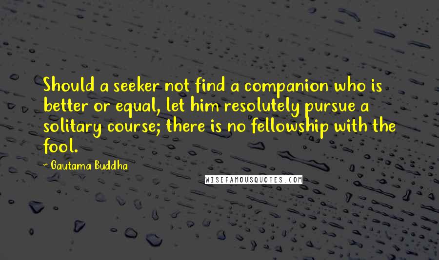 Gautama Buddha Quotes: Should a seeker not find a companion who is better or equal, let him resolutely pursue a solitary course; there is no fellowship with the fool.