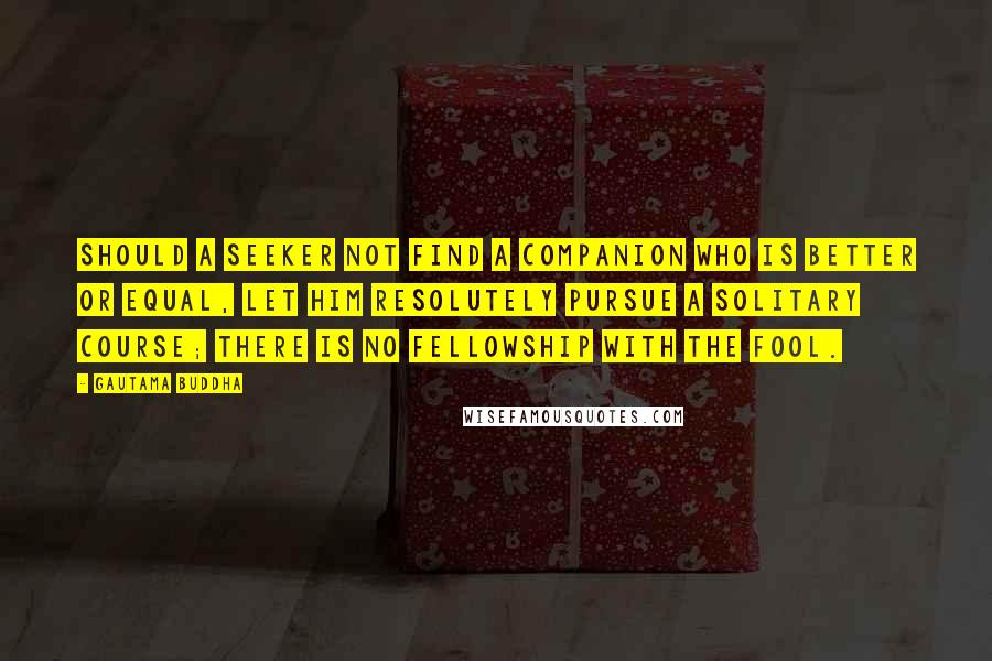 Gautama Buddha Quotes: Should a seeker not find a companion who is better or equal, let him resolutely pursue a solitary course; there is no fellowship with the fool.