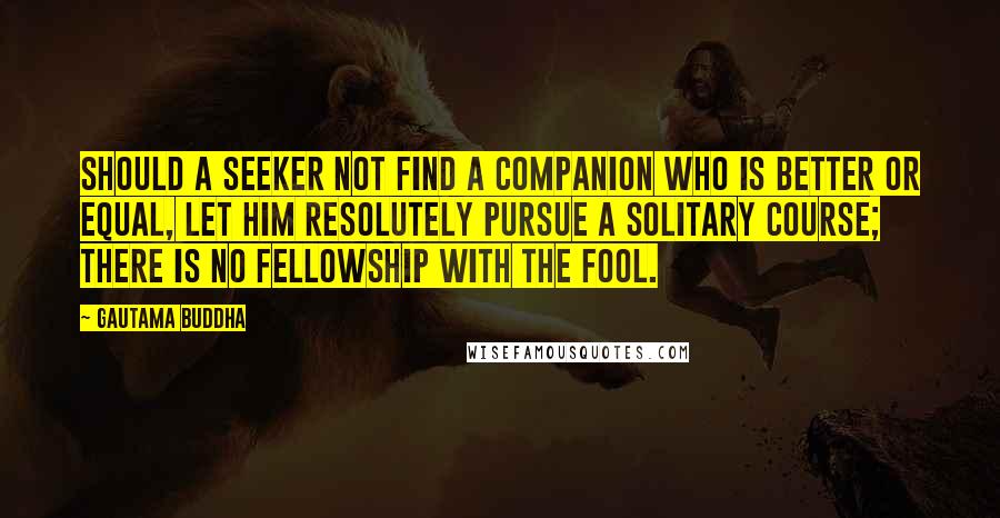 Gautama Buddha Quotes: Should a seeker not find a companion who is better or equal, let him resolutely pursue a solitary course; there is no fellowship with the fool.