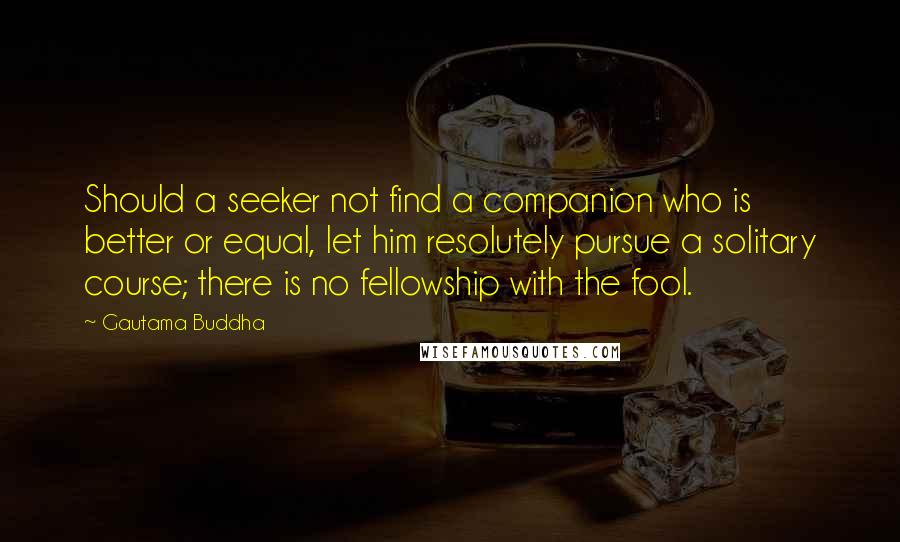 Gautama Buddha Quotes: Should a seeker not find a companion who is better or equal, let him resolutely pursue a solitary course; there is no fellowship with the fool.