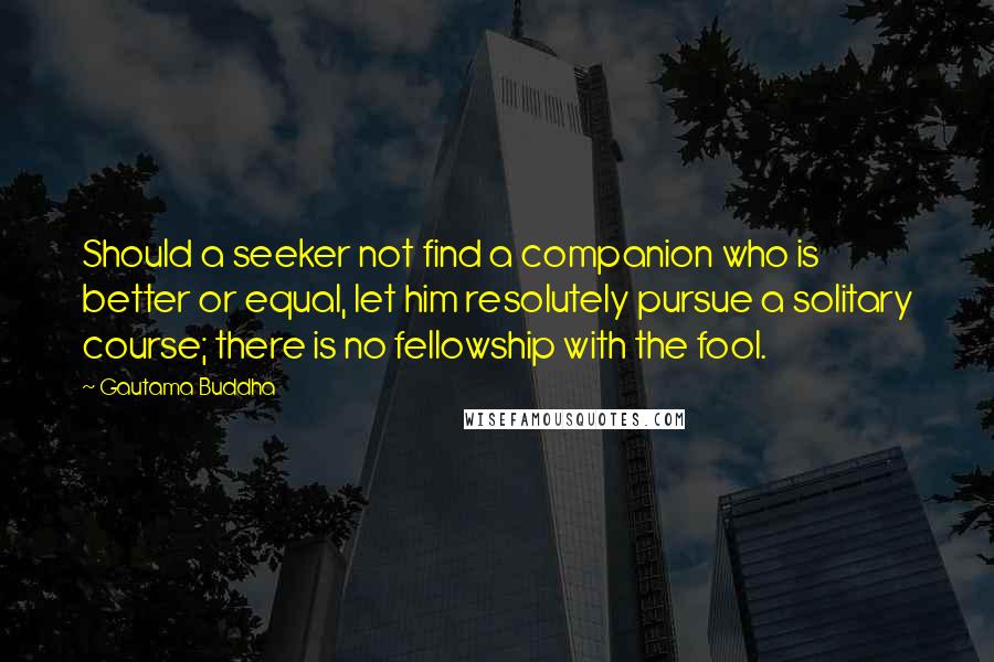 Gautama Buddha Quotes: Should a seeker not find a companion who is better or equal, let him resolutely pursue a solitary course; there is no fellowship with the fool.