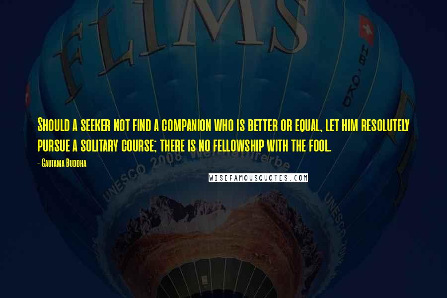 Gautama Buddha Quotes: Should a seeker not find a companion who is better or equal, let him resolutely pursue a solitary course; there is no fellowship with the fool.