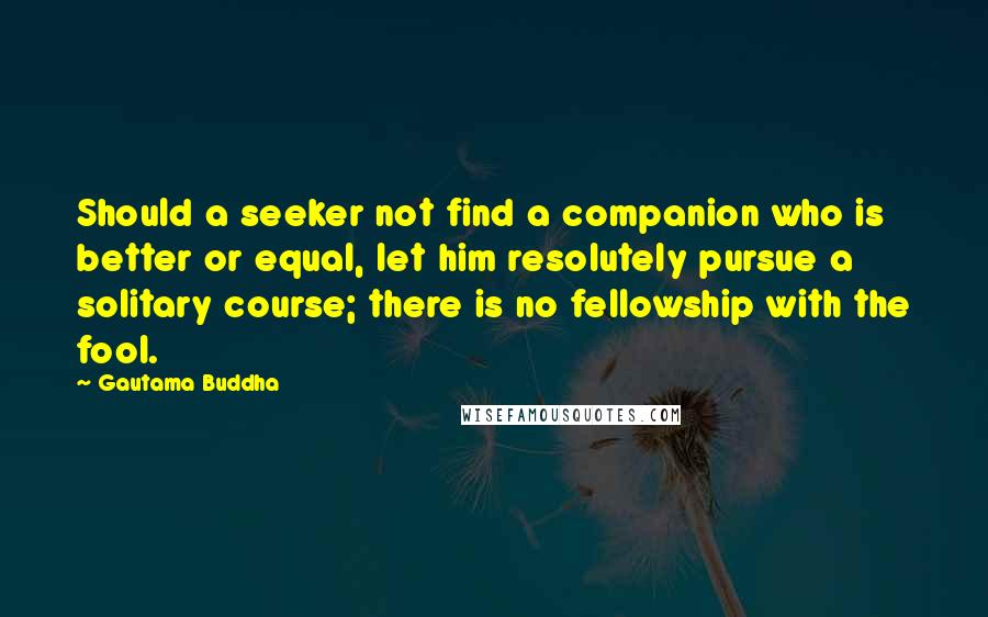 Gautama Buddha Quotes: Should a seeker not find a companion who is better or equal, let him resolutely pursue a solitary course; there is no fellowship with the fool.