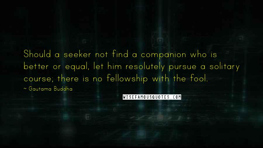 Gautama Buddha Quotes: Should a seeker not find a companion who is better or equal, let him resolutely pursue a solitary course; there is no fellowship with the fool.