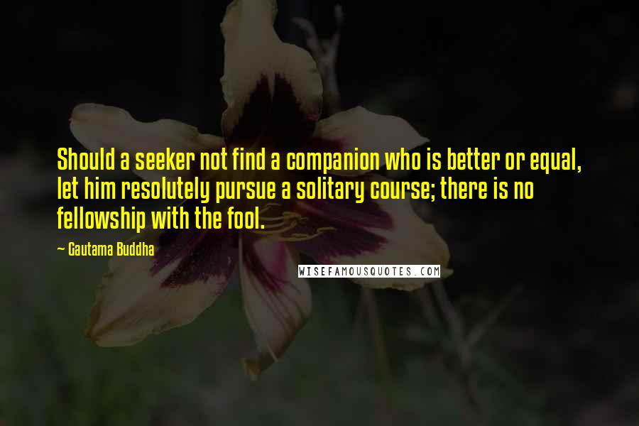 Gautama Buddha Quotes: Should a seeker not find a companion who is better or equal, let him resolutely pursue a solitary course; there is no fellowship with the fool.