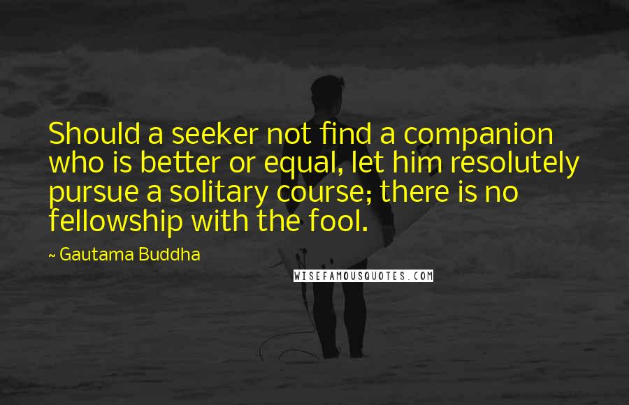 Gautama Buddha Quotes: Should a seeker not find a companion who is better or equal, let him resolutely pursue a solitary course; there is no fellowship with the fool.