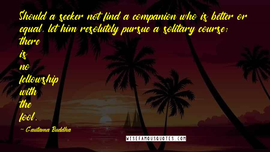 Gautama Buddha Quotes: Should a seeker not find a companion who is better or equal, let him resolutely pursue a solitary course; there is no fellowship with the fool.