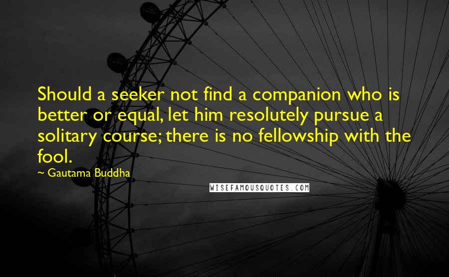 Gautama Buddha Quotes: Should a seeker not find a companion who is better or equal, let him resolutely pursue a solitary course; there is no fellowship with the fool.