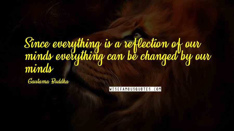 Gautama Buddha Quotes: Since everything is a reflection of our minds,everything can be changed by our minds.