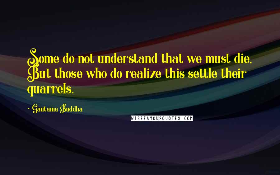 Gautama Buddha Quotes: Some do not understand that we must die, But those who do realize this settle their quarrels.