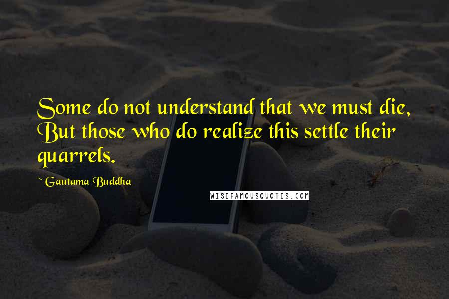 Gautama Buddha Quotes: Some do not understand that we must die, But those who do realize this settle their quarrels.