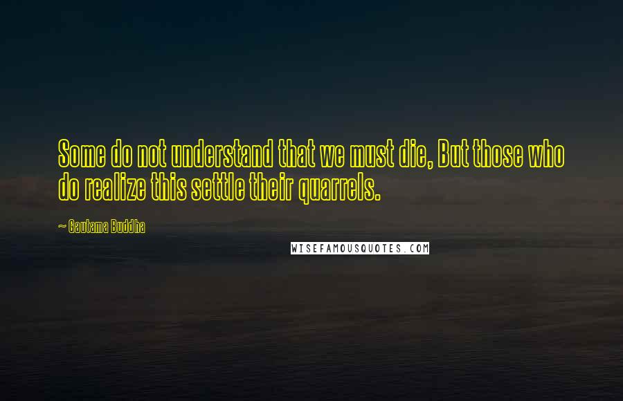 Gautama Buddha Quotes: Some do not understand that we must die, But those who do realize this settle their quarrels.