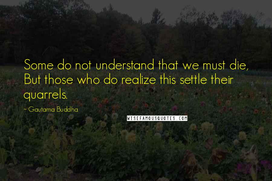 Gautama Buddha Quotes: Some do not understand that we must die, But those who do realize this settle their quarrels.