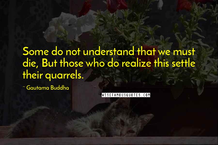 Gautama Buddha Quotes: Some do not understand that we must die, But those who do realize this settle their quarrels.