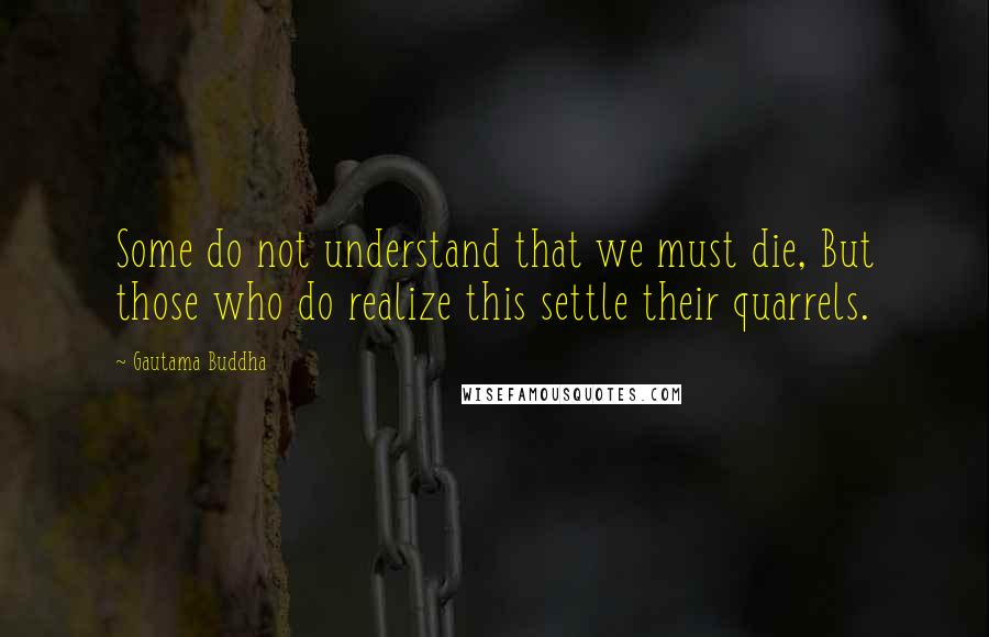 Gautama Buddha Quotes: Some do not understand that we must die, But those who do realize this settle their quarrels.