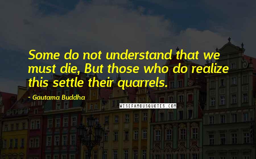 Gautama Buddha Quotes: Some do not understand that we must die, But those who do realize this settle their quarrels.