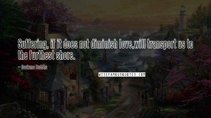 Gautama Buddha Quotes: Suffering, if it does not diminish love,will transport us to the furthest shore.