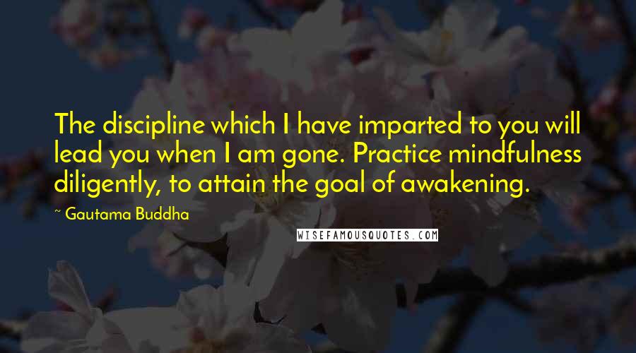 Gautama Buddha Quotes: The discipline which I have imparted to you will lead you when I am gone. Practice mindfulness diligently, to attain the goal of awakening.