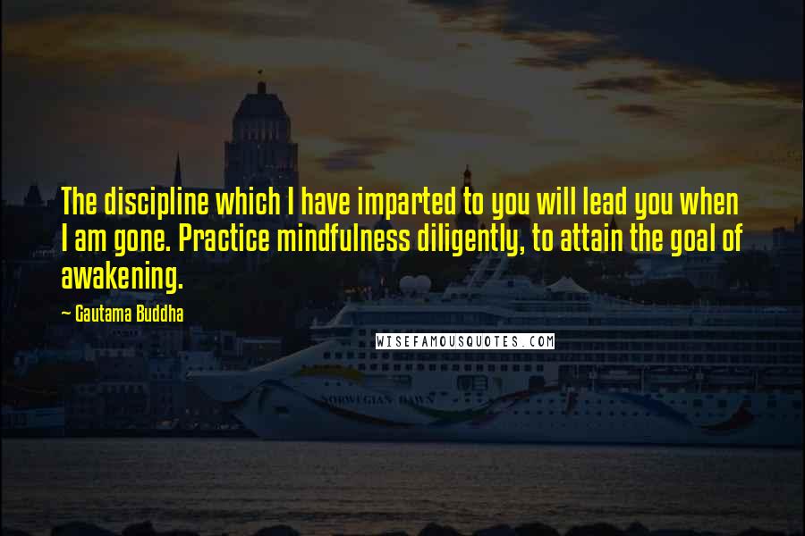 Gautama Buddha Quotes: The discipline which I have imparted to you will lead you when I am gone. Practice mindfulness diligently, to attain the goal of awakening.