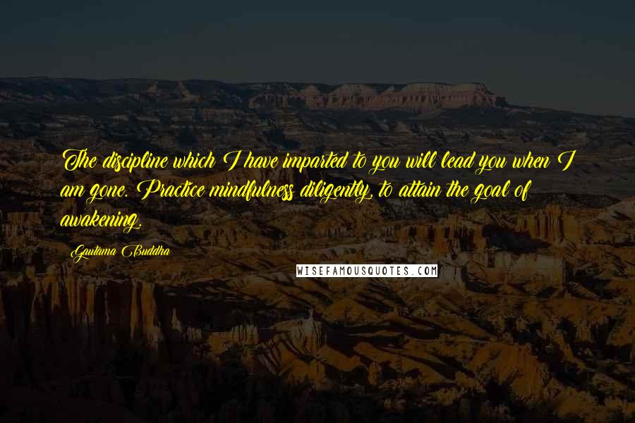 Gautama Buddha Quotes: The discipline which I have imparted to you will lead you when I am gone. Practice mindfulness diligently, to attain the goal of awakening.