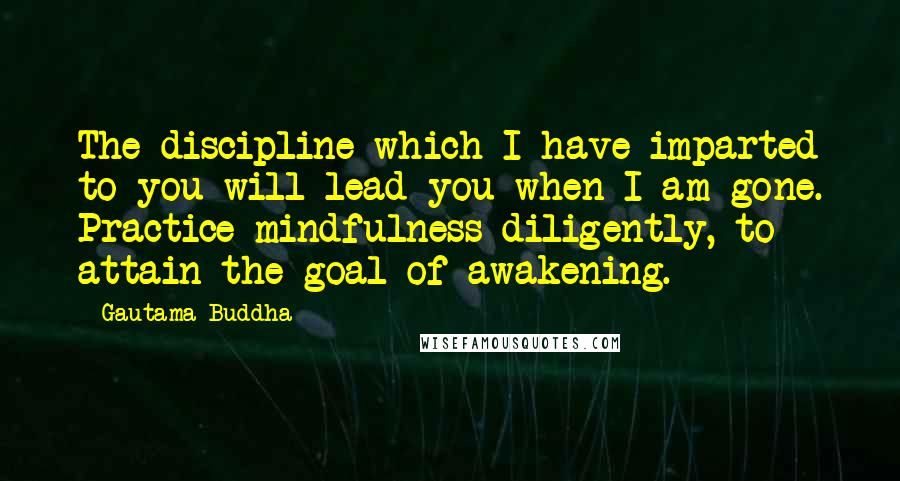 Gautama Buddha Quotes: The discipline which I have imparted to you will lead you when I am gone. Practice mindfulness diligently, to attain the goal of awakening.