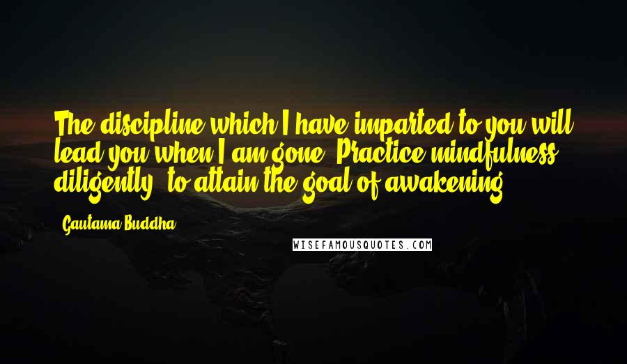 Gautama Buddha Quotes: The discipline which I have imparted to you will lead you when I am gone. Practice mindfulness diligently, to attain the goal of awakening.