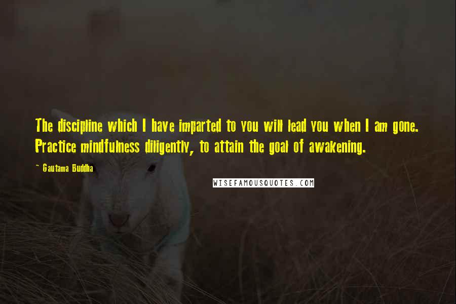 Gautama Buddha Quotes: The discipline which I have imparted to you will lead you when I am gone. Practice mindfulness diligently, to attain the goal of awakening.