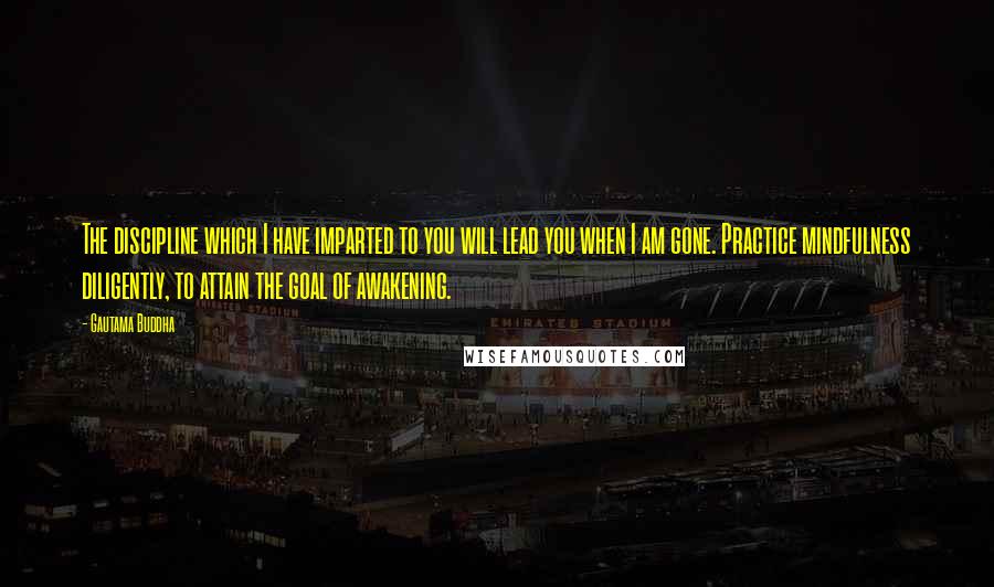 Gautama Buddha Quotes: The discipline which I have imparted to you will lead you when I am gone. Practice mindfulness diligently, to attain the goal of awakening.