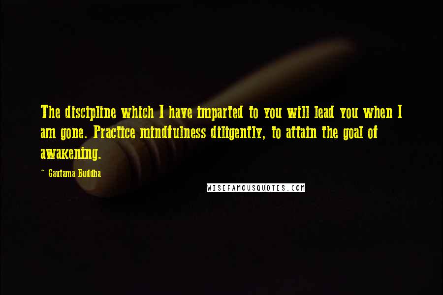 Gautama Buddha Quotes: The discipline which I have imparted to you will lead you when I am gone. Practice mindfulness diligently, to attain the goal of awakening.