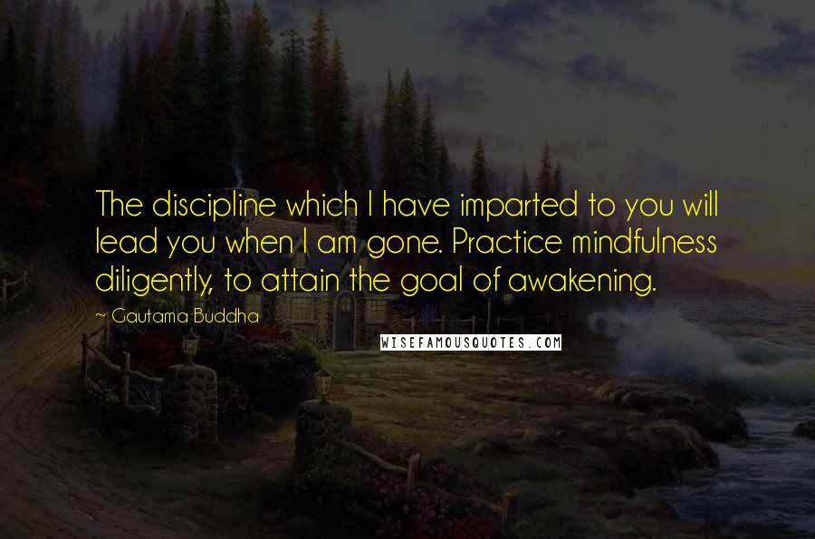 Gautama Buddha Quotes: The discipline which I have imparted to you will lead you when I am gone. Practice mindfulness diligently, to attain the goal of awakening.