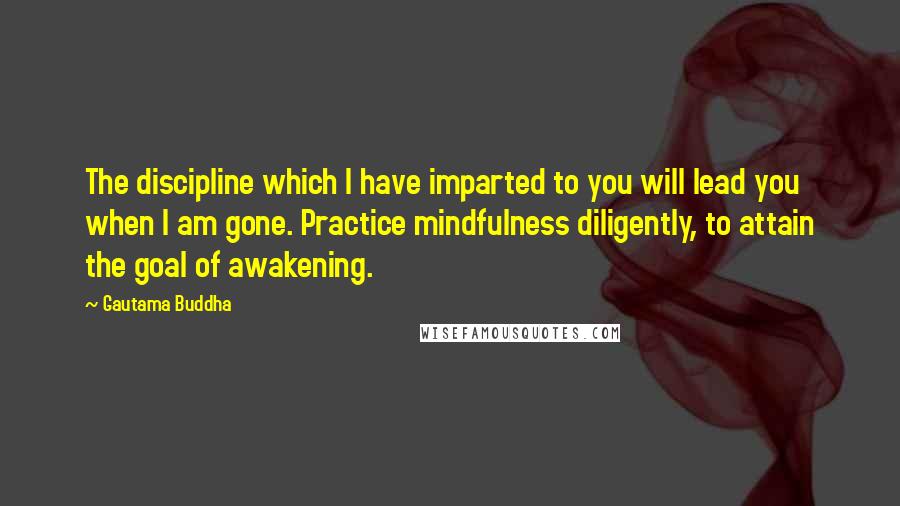 Gautama Buddha Quotes: The discipline which I have imparted to you will lead you when I am gone. Practice mindfulness diligently, to attain the goal of awakening.