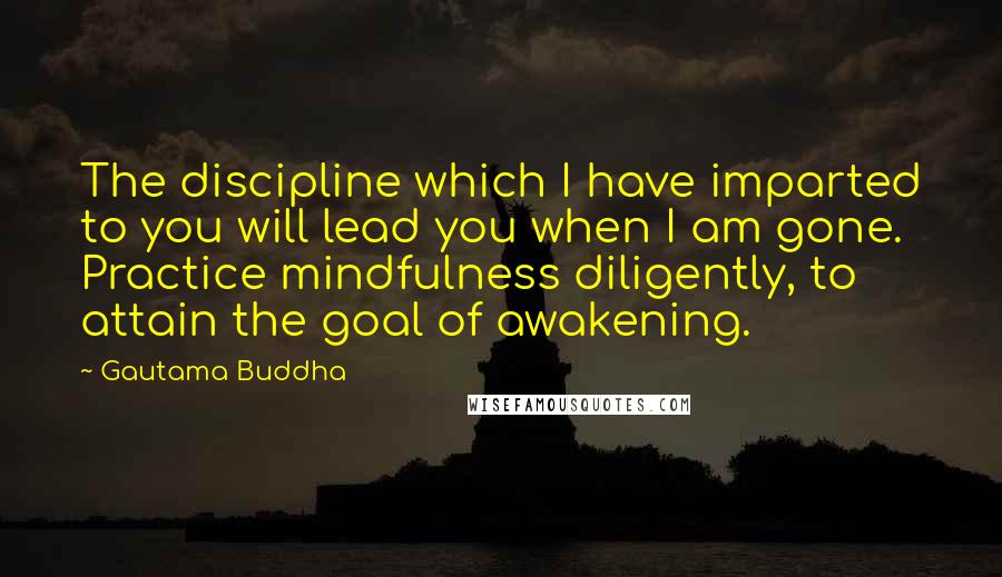 Gautama Buddha Quotes: The discipline which I have imparted to you will lead you when I am gone. Practice mindfulness diligently, to attain the goal of awakening.