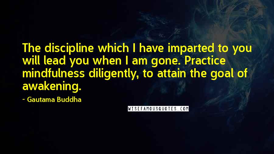 Gautama Buddha Quotes: The discipline which I have imparted to you will lead you when I am gone. Practice mindfulness diligently, to attain the goal of awakening.